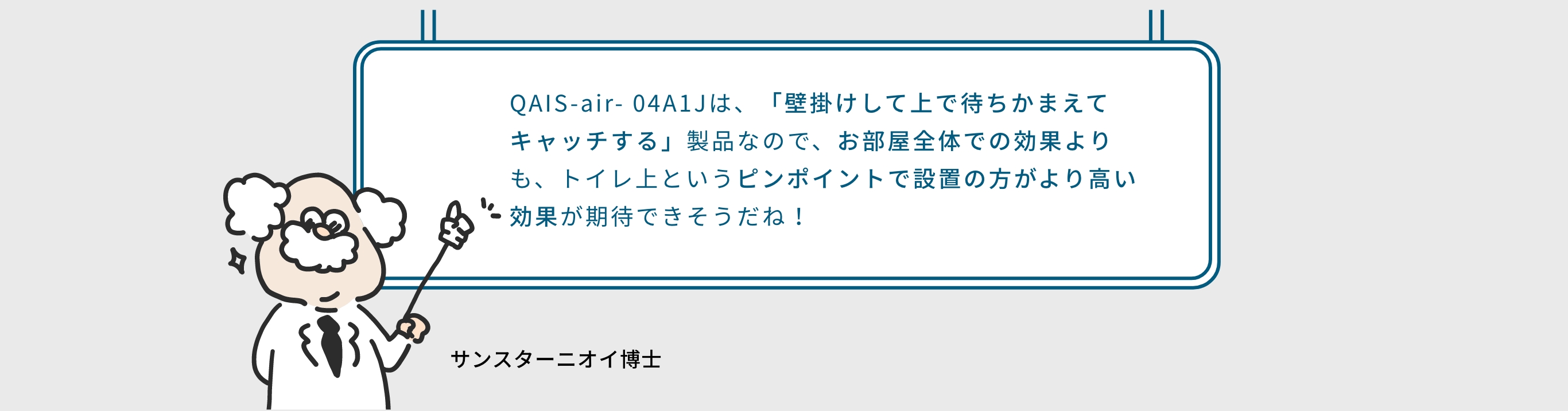 QAIS-air- 04A1Jは、「壁掛けして上で待ちかまえてキャッチする」製品なので、お部屋全体での効果よりも、トイレ上というピンポイントで設置の方がより高い効果が期待できそうだね！